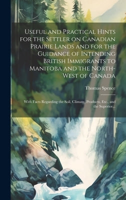 Useful and Practical Hints for the Settler on Canadian Prairie Lands and for the Guidance of Intending British Immigrants to Manitoba and the North-We by Spence, Thomas 1832-1900