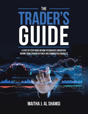 The Trader's Guide: A Step-By-Step Guide on How to Generate Consistent Income from Trading in Forex and Commodities Markets by Al Shamsi, Maitha J.