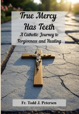 True Mercy Has Teeth: A Catholic Journey to Forgiveness and Healing by Petersen, Todd J.