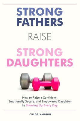 Strong Fathers Raise Strong Daughters: How to Raise a Confident, Emotionally Secure, and Empowered Daughter by Showing Up Every Day by Vaughn, Chloe