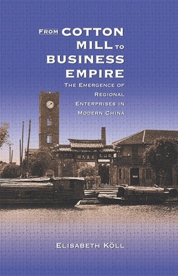 From Cotton Mill to Business Empire: The Emergence of Regional Enterprises in Modern China by Köll, Elisabeth