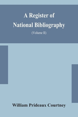 A Register Of National Bibliography, With A Selection Of The Chief Bibliographical Books And Articles Printed In Other Countries (Volume Ii) by William Prideaux Courtney