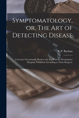 Symptomatology, or, The Art of Detecting Disease: a Lecture Occasionally Read to the Pupils at the Westminster Hospital, Published According to Their by Buchan, A. P. (Alexander Peter) 1764