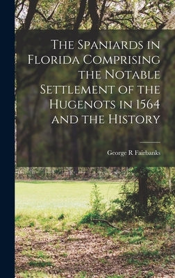 The Spaniards in Florida Comprising the Notable Settlement of the Hugenots in 1564 and the History by Fairbanks, George R.