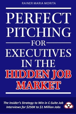 Perfect Pitching for Executives in the Hidden Job Market: The Insider's Strategy for Winning in C-Suite Job Interviews for $250K to $1 Million Jobs by Morita, Rainer Maria
