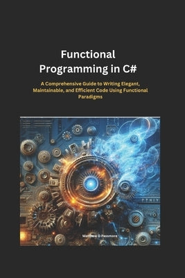 Functional Programming in C#: A Comprehensive Guide to Writing Elegant, Maintainable, and Efficient Code Using Functional Paradigms by Passmore, Matthew D.