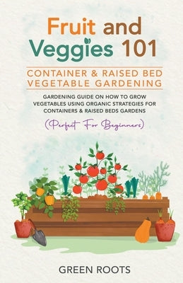 Fruit and Veggies 101 - Container & Raised Beds Vegetable Garden: Gardening Guide On How To Grow Vegetables Using Organic Strategies For Containers & by Roots, Green
