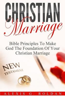 Christian Marriage: Bible Principles To Make God The Foundation Of Your Christian Marriage by Roldan, Alexis G.