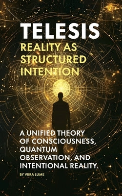 Telesis: Reality as Structured Intention: A Unified Theory of Consciousness, Quantum Observation, and Intentional Reality. by Lume, Vera