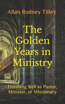 The Golden Years in Ministry: Finishing Well as Pastor, Minister, or Missionary by Tilley, Allan Rodney