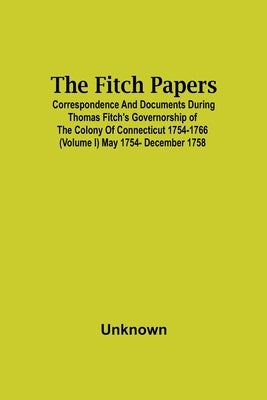 The Fitch Papers; Correspondence And Documents During Thomas Fitch'S Governorship Of The Colony Of Connecticut 1754-1766 (Volume I) May 1754- December by Unknown