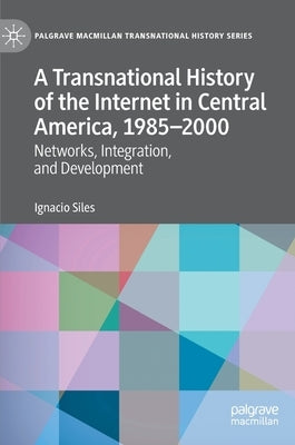A Transnational History of the Internet in Central America, 1985-2000: Networks, Integration, and Development by Siles, Ignacio