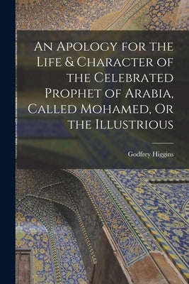 An Apology for the Life & Character of the Celebrated Prophet of Arabia, Called Mohamed, Or the Illustrious by Higgins, Godfrey