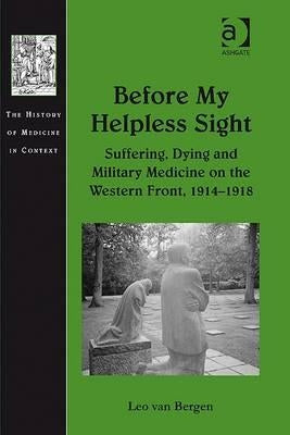 Before My Helpless Sight: Suffering, Dying and Military Medicine on the Western Front, 1914-1918 by Bergen, Leo Van