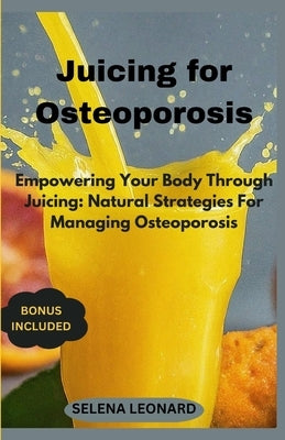 Juicing for Osteoporosis: Empowering Your Body Through Juicing: Natural Strategies For Managing Osteoporosis by Leonard, Selena