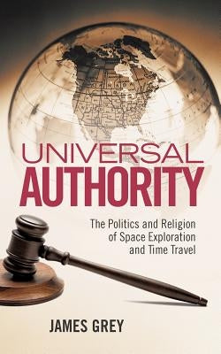 Universal Authority: The Politics and Religion of Space Exploration and Time Travel by Grey, James
