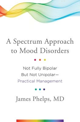 A Spectrum Approach to Mood Disorders: Not Fully Bipolar But Not Unipolar--Practical Management by Phelps, James