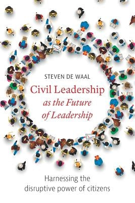 Civil Leadership as the Future of Leadership: Harnessing the Disruptive Power of Citizens by De Waal, Steven