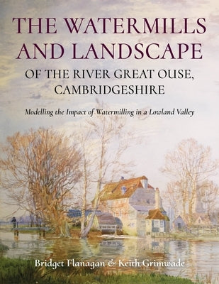 The Watermills and Landscape of the River Great Ouse, Cambridgeshire: Modelling the Impact of Watermilling in a Lowland Valley by Flanagan, Bridget