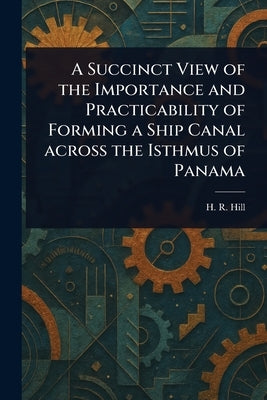 A Succinct View of the Importance and Practicability of Forming a Ship Canal Across the Isthmus of Panama by Hill, H. R.