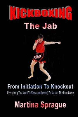 Kickboxing: The Jab: From Initiation to Knockout: Everything You Need to Know (and More) to Master the Pain Game by Sprague, Martina