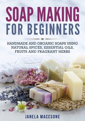 Soap Making for Beginners: Handmade and Organic Soaps Using Natural Spices, Essential Oils, Fruits and Fragrant Herbs by Maccsone, Janela