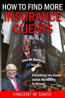 How to Find More Insurance Clients: Everything You Know About Marketing Is Wrong! by Davis, Vincent W.