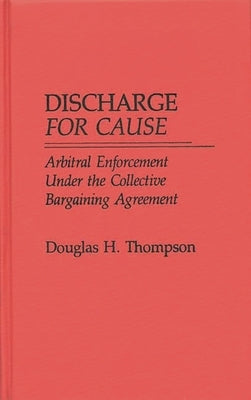 Discharge for Cause: Arbitral Enforcement Under the Collective Bargaining Agreement by Thompson, Douglas H.