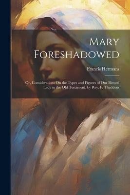 Mary Foreshadowed: Or, Considerations On the Types and Figures of Our Blessed Lady in the Old Testament, by Rev. F. Thaddeus by Hermans, Francis