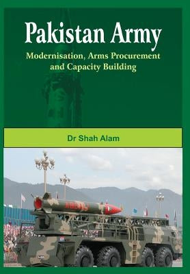 Pakistan Army: Modernisation, Arms Procurement and Capacity Building by Alam, Shah