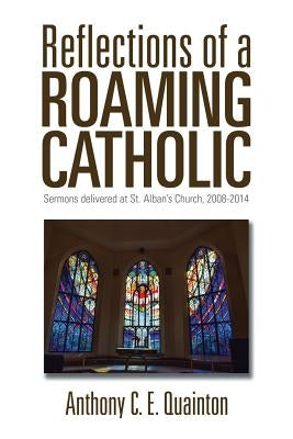 Reflections of a Roaming Catholic: Sermons delivered at St. Alban's Church, 2008-2014 by Quainton, Anthony C. E.