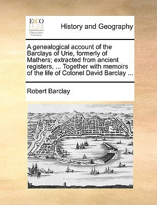 A Genealogical Account of the Barclays of Urie, Formerly of Mathers; Extracted from Ancient Registers, ... Together with Memoirs of the Life of Colone by Barclay, Robert