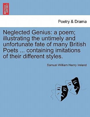 Neglected Genius: A Poem; Illustrating the Untimely and Unfortunate Fate of Many British Poets ... Containing Imitations of Their Different Styles. by Ireland, Samuel William Henry