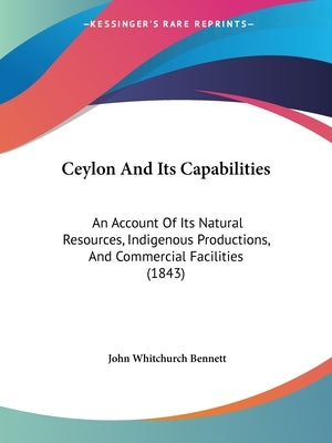 Ceylon And Its Capabilities: An Account Of Its Natural Resources, Indigenous Productions, And Commercial Facilities (1843) by Bennett, John Whitchurch