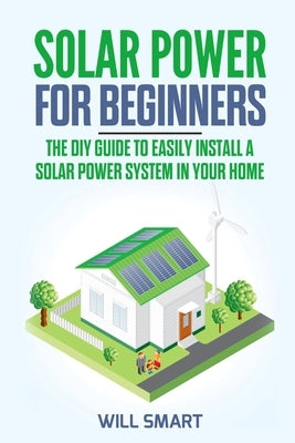 Solar Power for Beginners: The DIY Guide to Easily Install a Solar Power System in Your Home by Smart, Will