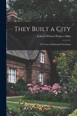 They Built a City; 150 Years of Industrial Cincinnati by Federal Writers' Project Ohio