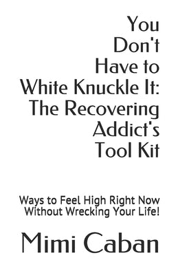 You Don't Have to White Knuckle It: The Recovering Addict's Tool Kit: Ways to Feel High Right Now Without Wrecking Your Life! by Caban, Mimi