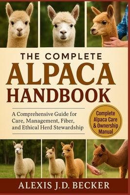 The Complete Alpaca Handbook: A Comprehensive Guide for Care, Management, Fiber, and Ethical Herd Stewardship by J. D. Becker, Alexis