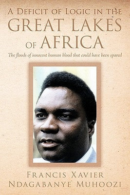 A Deficit of Logic in the Great Lakes of Africa: The Floods of Innocent Human Blood That Could Have Been Spared. by Muhoozi, Francis Xavier Ndagabanye
