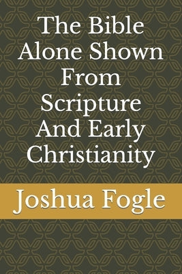 The Bible Alone Shown From Scripture And Early Christianity by Fogle, Joshua a.