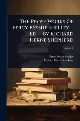 The Prose Works Of Percy Bysshe Shelley ... Ed. ... By Richard Herne Shepherd by Shelley, Percy Bysshe