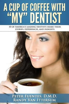 A Cup Of Coffee With My Dentist: 10 of America's leading dentists share their stories, experiences, and insights by Van Ittersum, Randy