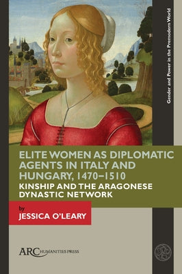 Elite Women as Diplomatic Agents in Italy and Hungary, 1470-1510: Kinship and the Aragonese Dynastic Network by O'Leary, Jessica