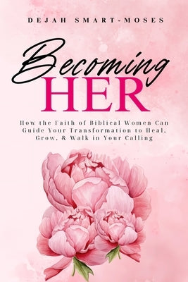Becoming Her: How the Faith of Biblical Women Can Guide Your Transformation to Heal, Grow, & Walk in Your Calling by Smart-Moses, Dejah