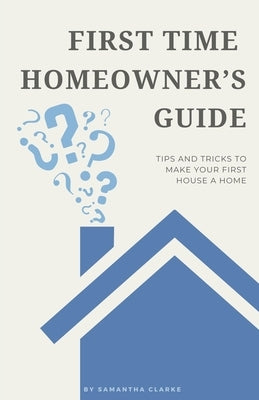 First Time Homeowner's Guide: Tips and Tricks to Make Your First House a Home by Clarke, Samantha