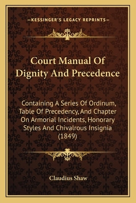 Court Manual Of Dignity And Precedence: Containing A Series Of Ordinum, Table Of Precedency, And Chapter On Armorial Incidents, Honorary Styles And Ch by Shaw, Claudius