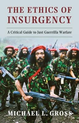 The Ethics of Insurgency: A Critical Guide to Just Guerrilla Warfare by Gross, Michael L.