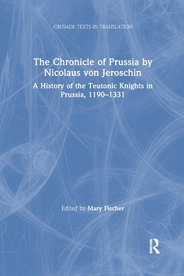 The Chronicle of Prussia by Nicolaus von Jeroschin: A History of the Teutonic Knights in Prussia, 1190-1331 by Fischer, Mary