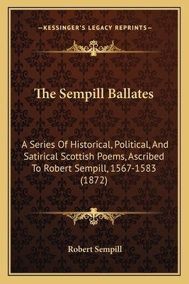 The Sempill Ballates: A Series of Historical, Political, and Satirical Scottish Poems, Ascribed to Robert Sempill, 1567-1583 (1872) by Sempill, Robert