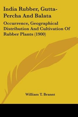 India Rubber, Gutta-Percha And Balata: Occurrence, Geographical Distribution And Cultivation Of Rubber Plants (1900) by Brannt, William T.